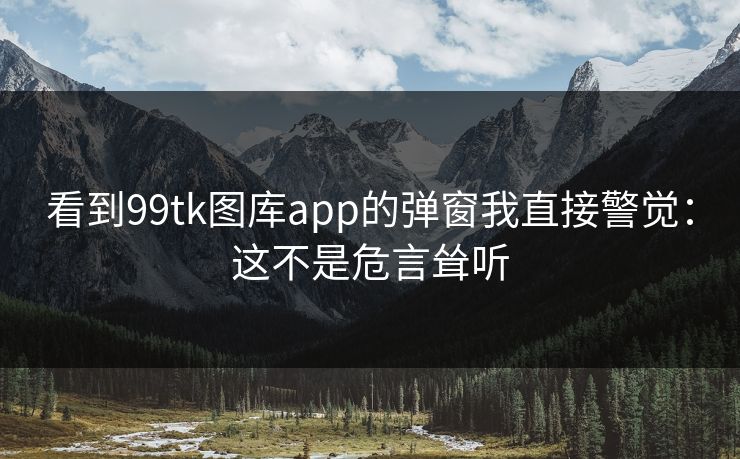 看到99tk图库app的弹窗我直接警觉：这不是危言耸听
