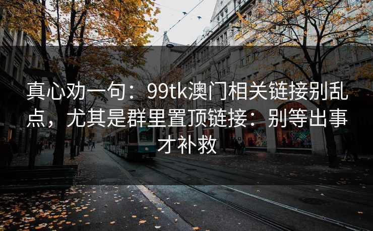 真心劝一句:99tk澳门相关链接别乱点,尤其是群里置顶链接:别等出事才补救 真心劝一句:99tk澳门相关链接别乱点,尤其是群里置顶链接:别等出事才补救