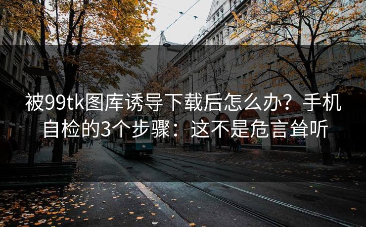 被99tk图库诱导下载后怎么办？手机自检的3个步骤：这不是危言耸听