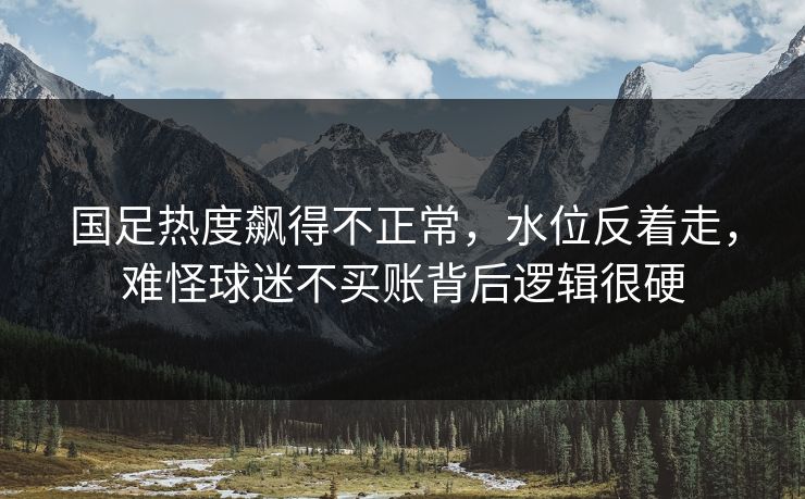 国足热度飙得不正常，水位反着走，难怪球迷不买账背后逻辑很硬