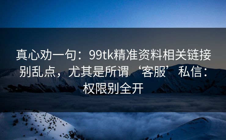 真心劝一句：99tk精准资料相关链接别乱点，尤其是所谓‘客服’私信：权限别全开