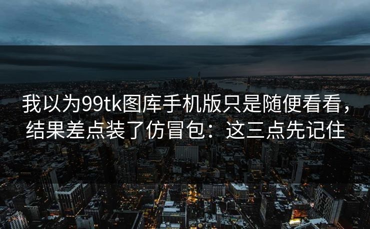 我以为99tk图库手机版只是随便看看，结果差点装了仿冒包：这三点先记住