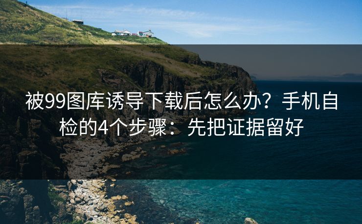 被99图库诱导下载后怎么办？手机自检的4个步骤：先把证据留好