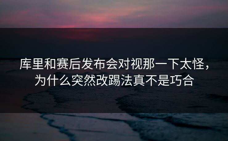 库里和赛后发布会对视那一下太怪，为什么突然改踢法真不是巧合