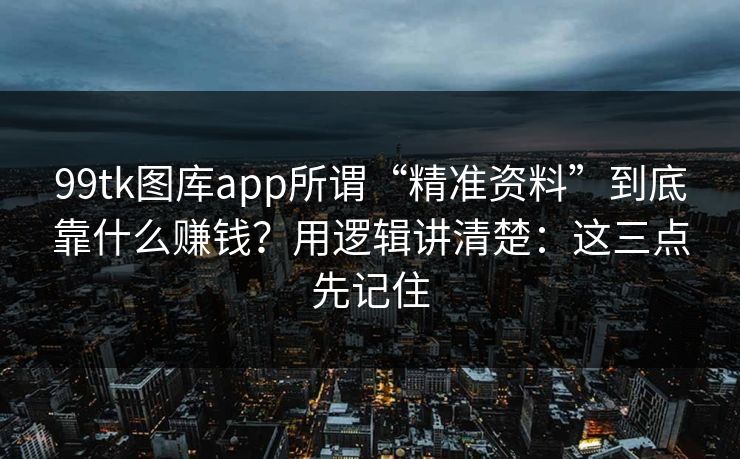 99tk图库app所谓“精准资料”到底靠什么赚钱？用逻辑讲清楚：这三点先记住