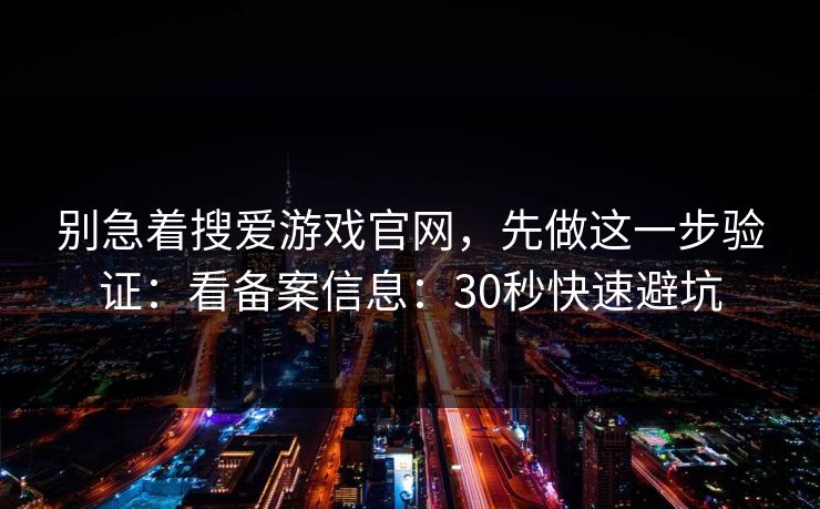 别急着搜爱游戏官网，先做这一步验证：看备案信息：30秒快速避坑