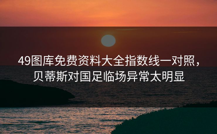 49图库免费资料大全指数线一对照，贝蒂斯对国足临场异常太明显