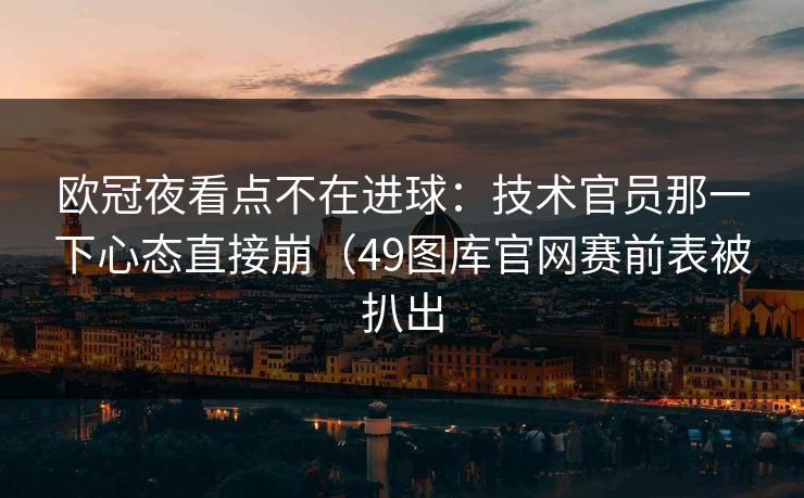 欧冠夜看点不在进球:技术官员那一下心态直接崩(49图库官网赛前表被扒出 欧冠夜看点不在进球:技术官员那一下心态直接崩(49图库官网赛前表被扒出