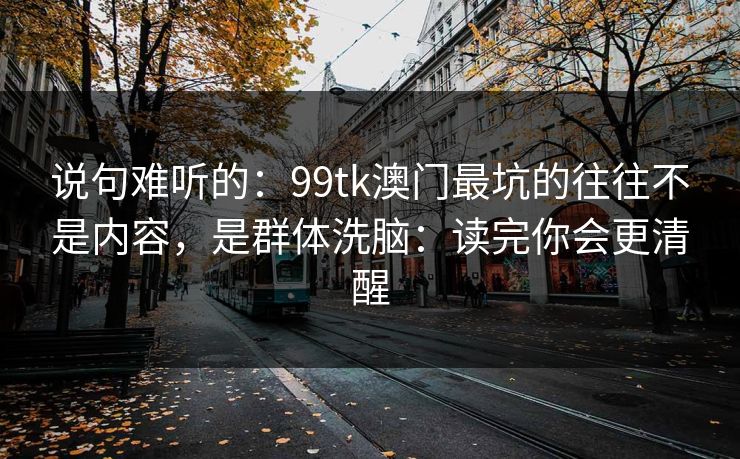 说句难听的：99tk澳门最坑的往往不是内容，是群体洗脑：读完你会更清醒