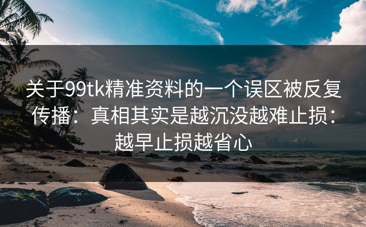 关于99tk精准资料的一个误区被反复传播：真相其实是越沉没越难止损：越早止损越省心