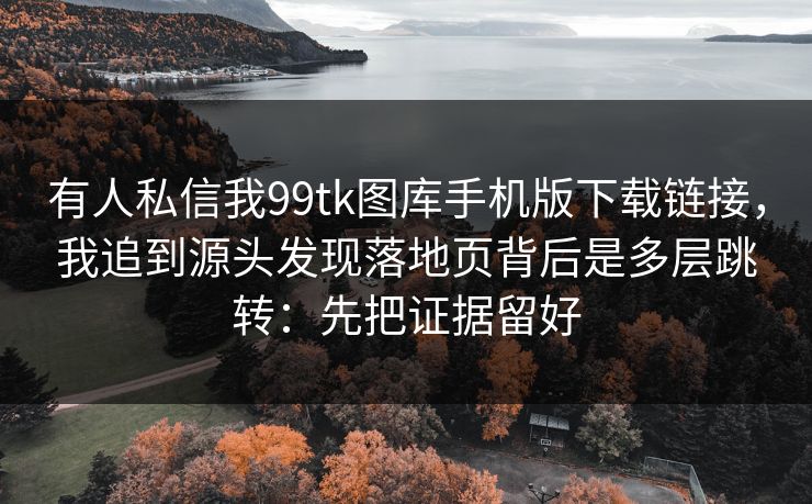 有人私信我99tk图库手机版下载链接，我追到源头发现落地页背后是多层跳转：先把证据留好