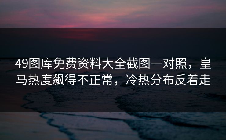 49图库免费资料大全截图一对照，皇马热度飙得不正常，冷热分布反着走