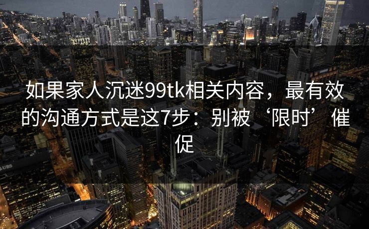 如果家人沉迷99tk相关内容，最有效的沟通方式是这7步：别被‘限时’催促
