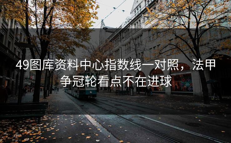 49图库资料中心指数线一对照，法甲争冠轮看点不在进球
