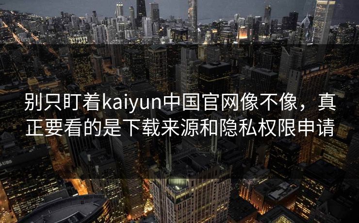 别只盯着kaiyun中国官网像不像，真正要看的是下载来源和隐私权限申请