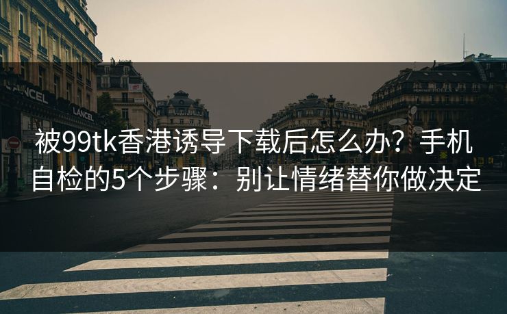 被99tk香港诱导下载后怎么办？手机自检的5个步骤：别让情绪替你做决定
