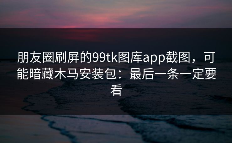朋友圈刷屏的99tk图库app截图，可能暗藏木马安装包：最后一条一定要看