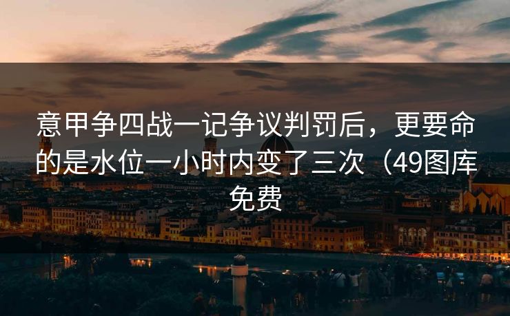 意甲争四战一记争议判罚后，更要命的是水位一小时内变了三次（49图库免费
